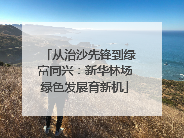 从治沙先锋到绿富同兴：新华林场绿色发展育新机