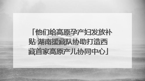 他们给高原孕产妇发放补贴 湖南援藏队协助打造西藏首家高原产儿协同中心