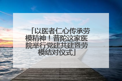 以医者仁心传承劳模精神！普陀这家医院举行党建共建暨劳模结对仪式