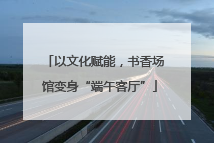 以文化赋能，书香场馆变身“端午客厅”