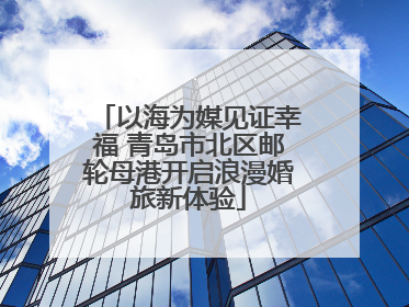 以海为媒见证幸福 青岛市北区邮轮母港开启浪漫婚旅新体验