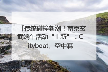 传统碰撞新潮！南京玄武端午活动“上新”：Cityboat、空中森林、骑行市集引热潮