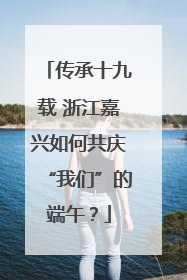 传承十九载 浙江嘉兴如何共庆“我们”的端午？