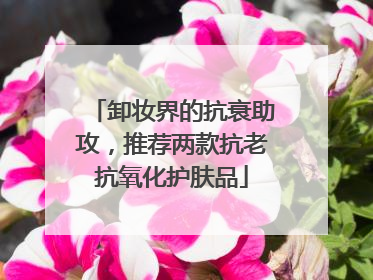 卸妆界的抗衰助攻，推荐两款抗老抗氧化护肤品
