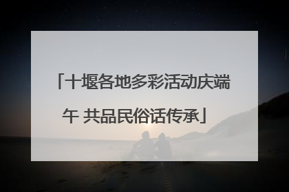 十堰各地多彩活动庆端午 共品民俗话传承