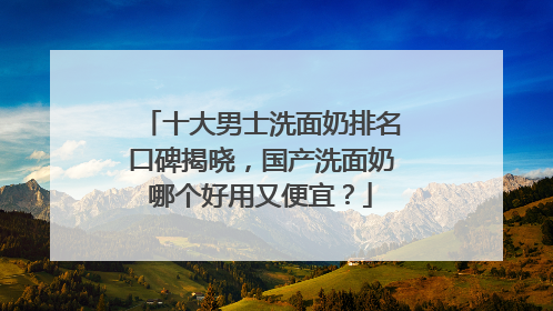 十大男士洗面奶排名口碑揭晓，国产洗面奶哪个好用又便宜？