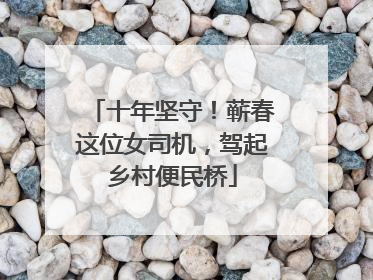十年坚守！蕲春这位女司机，驾起乡村便民桥