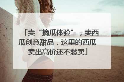卖“摘瓜体验”，卖西瓜创意甜品，这里的西瓜卖出高价还不愁卖