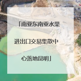南亚东南亚水果进出口交易集散中心落地昆明