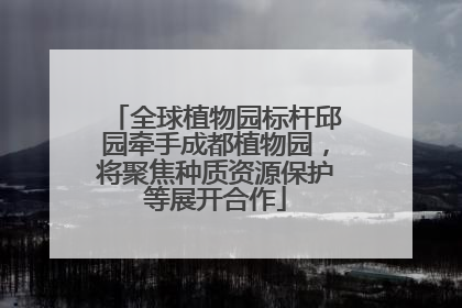 全球植物园标杆邱园牵手成都植物园，将聚焦种质资源保护等展开合作