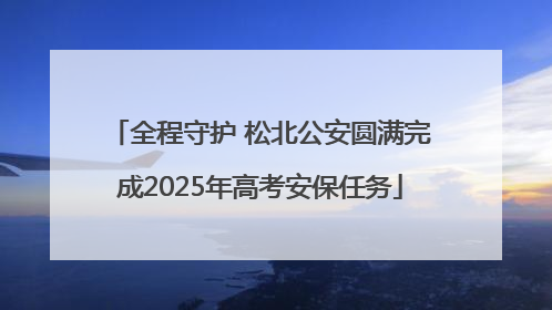 全程守护 松北公安圆满完成2025年高考安保任务