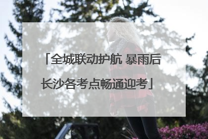 全城联动护航 暴雨后长沙各考点畅通迎考
