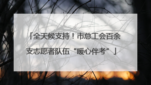 全天候支持！市总工会百余支志愿者队伍“暖心伴考”
