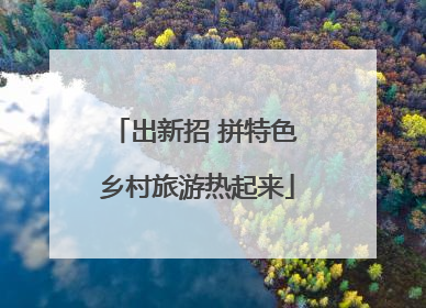 出新招 拼特色 乡村旅游热起来