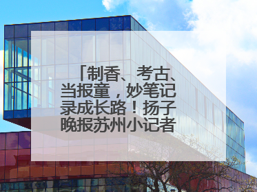 制香、考古、当报童，妙笔记录成长路！扬子晚报苏州小记者特刊焕新登场