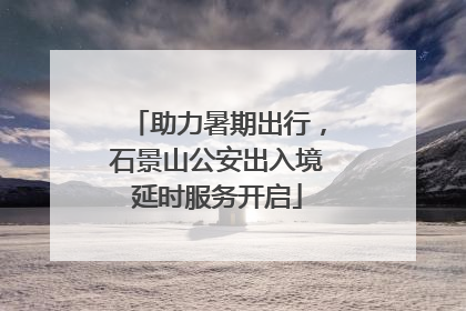 助力暑期出行，石景山公安出入境延时服务开启