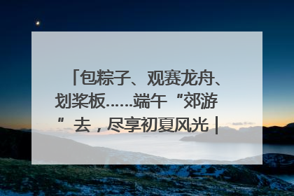 包粽子、观赛龙舟、划桨板……端午“郊游”去，尽享初夏风光｜端午氛围最浓时①