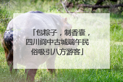 包粽子，制香囊，四川阆中古城端午民俗吸引八方游客