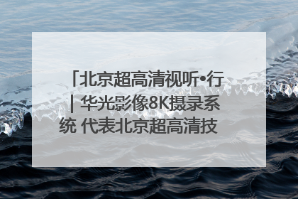 北京超高清视听•行｜华光影像8K摄录系统 代表北京超高清技术站上国家舞台