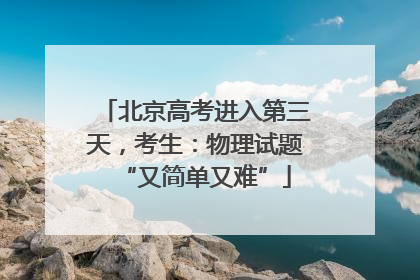 北京高考进入第三天，考生：物理试题“又简单又难”