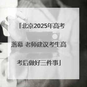 北京2025年高考落幕 老师建议考生高考后做好三件事