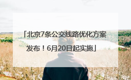 北京7条公交线路优化方案发布！6月20日起实施
