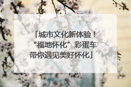 城市文化新体验！“福地怀化”彩蛋车带你遇见美好怀化