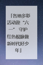各地多彩活动迎“六一” 守护红色根脉做新时代好少年