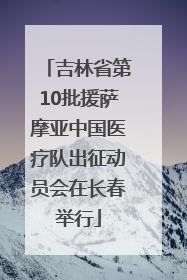 吉林省第10批援萨摩亚中国医疗队出征动员会在长春举行