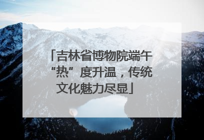 吉林省博物院端午“热”度升温，传统文化魅力尽显