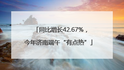 同比增长42.67%，今年济南端午“有点热”