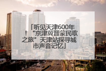 听见天津600年！“京津冀晋蒙民歌之旅”天津站探寻城市声音记忆