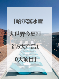哈尔滨冰雪大世界今夏打造5大产品10大项目