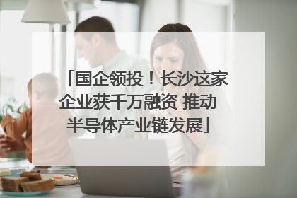 国企领投！长沙这家企业获千万融资 推动半导体产业链发展