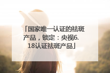 国家唯一认证的祛斑产品，锁定：央视6.18认证祛斑产品