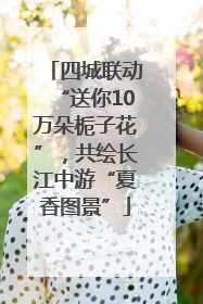 四城联动“送你10万朵栀子花”，共绘长江中游“夏香图景”