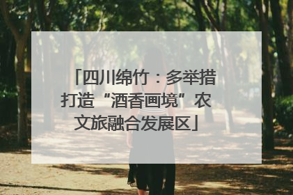 四川绵竹：多举措打造“酒香画境”农文旅融合发展区