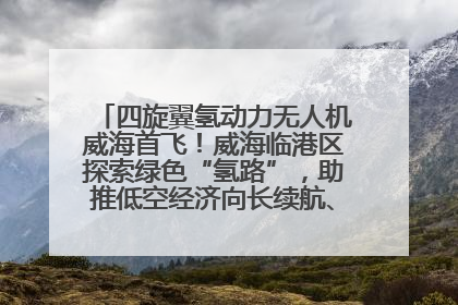 四旋翼氢动力无人机威海首飞！威海临港区探索绿色“氢路”，助推低空经济向长续航、大载重“进化”