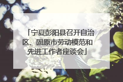 宁夏彭阳县召开自治区、固原市劳动模范和先进工作者座谈会