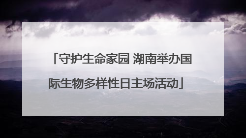 守护生命家园 湖南举办国际生物多样性日主场活动