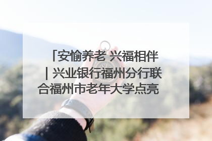 安愉养老 兴福相伴｜兴业银行福州分行联合福州市老年大学点亮安愉文化生活