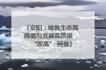 安阳：绘就生态高颜值与发展高质量 “双高” 画卷