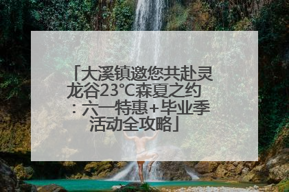 大溪镇邀您共赴灵龙谷23℃森夏之约：六一特惠+毕业季活动全攻略