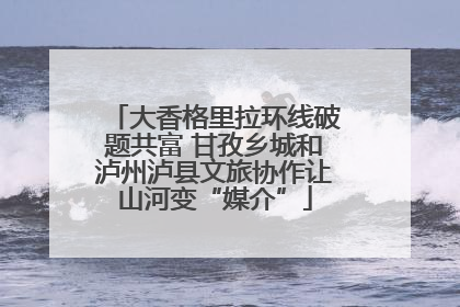 大香格里拉环线破题共富 甘孜乡城和泸州泸县文旅协作让山河变“媒介”