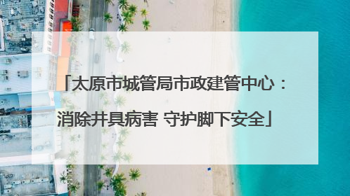 太原市城管局市政建管中心：消除井具病害 守护脚下安全