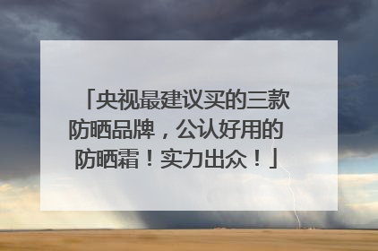 央视最建议买的三款防晒品牌，公认好用的防晒霜！实力出众！