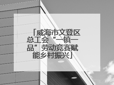 威海市文登区总工会“一镇一品”劳动竞赛赋能乡村振兴