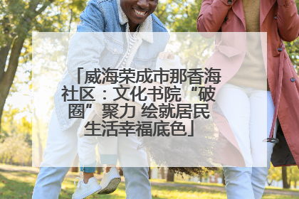 威海荣成市那香海社区：文化书院“破圈”聚力 绘就居民生活幸福底色