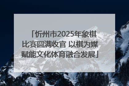 忻州市2025年象棋比赛圆满收官 以棋为媒赋能文化体育融合发展