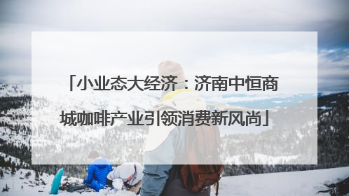 小业态大经济：济南中恒商城咖啡产业引领消费新风尚